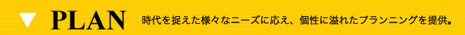 PLAN 時代を捉えた様々なニーズに応え、個性に溢れたプランニングを提供。