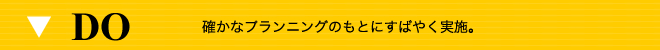 DO 確かなプランニングのもとにすばやく実施。