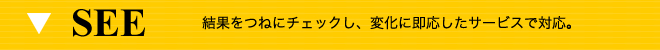 SEE 結果をつねにチェックし、変化に即応したサービスで対応。